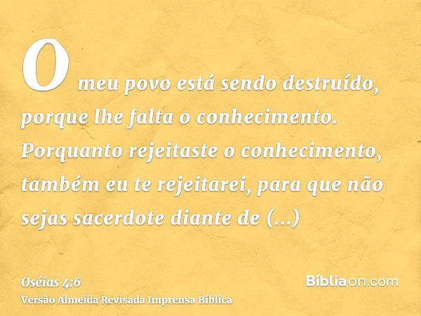 O meu povo está sendo destruído, porque lhe falta o conhecimento. Porquanto rejeitaste o conhecimento, também eu te rejeitarei, para que não sejas sacerdote dia