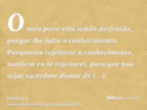 O meu povo está sendo destruído, porque lhe falta o conhecimento. Porquanto rejeitaste o conhecimento, também eu te rejeitarei, para que não sejas sacerdote dia