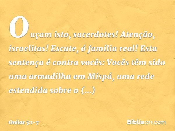 "Ouçam isto, sacerdotes!
Atenção, israelitas!
Escute, ó família real!
Esta sentença é contra vocês:
Vocês têm sido
uma armadilha em Mispá,
uma rede estendida
so