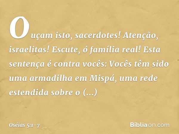 "Ouçam isto, sacerdotes!
Atenção, israelitas!
Escute, ó família real!
Esta sentença é contra vocês:
Vocês têm sido
uma armadilha em Mispá,
uma rede estendida
so