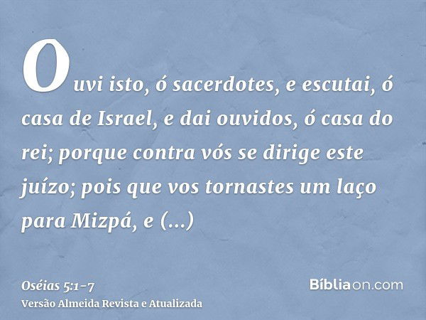 Ouvi isto, ó sacerdotes, e escutai, ó casa de Israel, e dai ouvidos, ó casa do rei; porque contra vós se dirige este juízo; pois que vos tornastes um laço para 