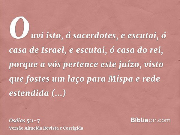 Ouvi isto, ó sacerdotes, e escutai, ó casa de Israel, e escutai, ó casa do rei, porque a vós pertence este juízo, visto que fostes um laço para Mispa e rede est