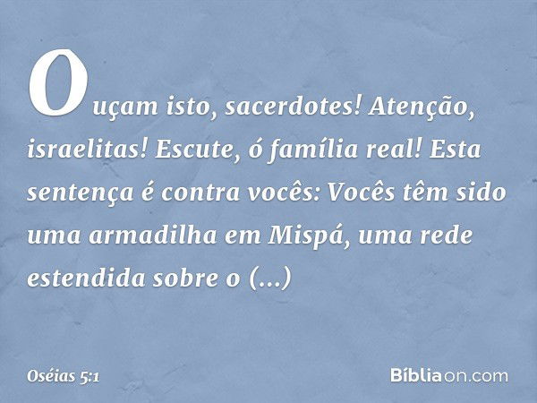 "Ouçam isto, sacerdotes!
Atenção, israelitas!
Escute, ó família real!
Esta sentença é contra vocês:
Vocês têm sido
uma armadilha em Mispá,
uma rede estendida
so