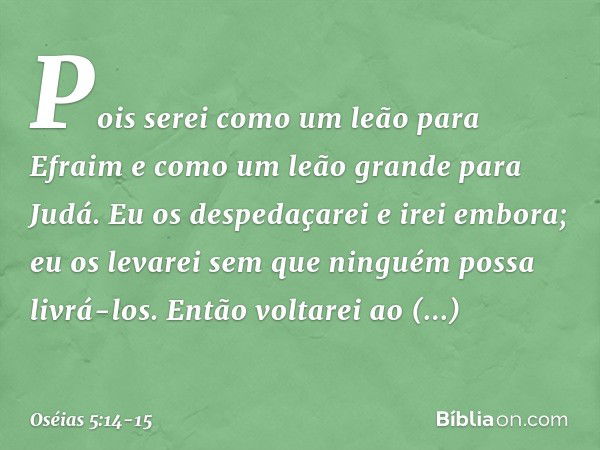 Pois serei como um leão para Efraim
e como um leão grande para Judá.
Eu os despedaçarei e irei embora;
eu os levarei
sem que ninguém possa livrá-los. Então volt