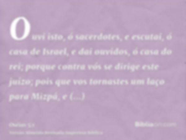 Ouvi isto, ó sacerdotes, e escutai, ó casa de Israel, e dai ouvidos, ó casa do rei; porque contra vós se dirige este juízo; pois que vos tornastes um laço para 