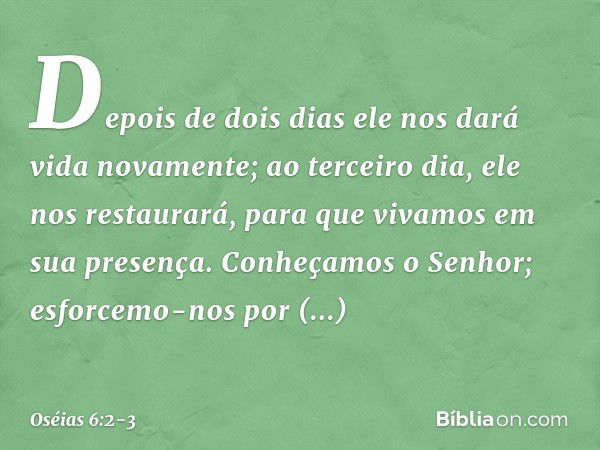 Depois de dois dias
ele nos dará vida novamente;
ao terceiro dia, ele nos restaurará,
para que vivamos em sua presença. Conheçamos o Senhor;
esforcemo-nos por c