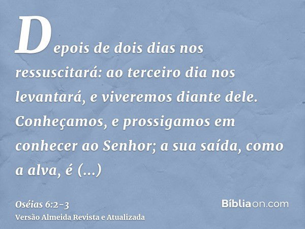 Depois de dois dias nos ressuscitará: ao terceiro dia nos levantará, e viveremos diante dele.Conheçamos, e prossigamos em conhecer ao Senhor; a sua saída, como 