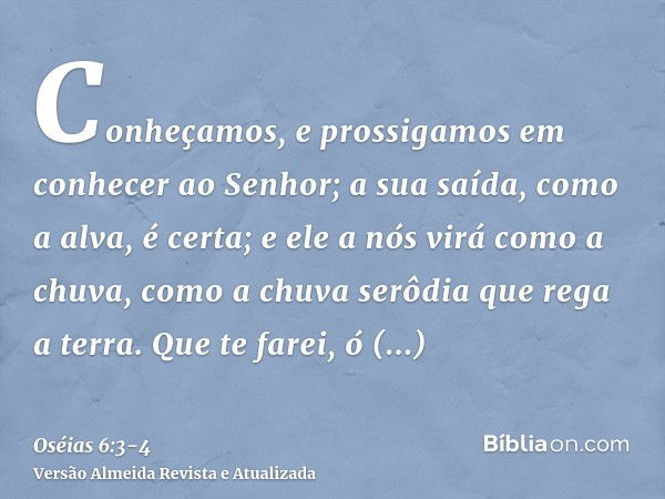 Conheçamos, e prossigamos em conhecer ao Senhor; a sua saída, como a alva, é certa; e ele a nós virá como a chuva, como a chuva serôdia que rega a terra.Que te 