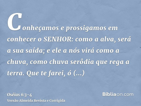 Conheçamos e prossigamos em conhecer o SENHOR: como a alva, será a sua saída; e ele a nós virá como a chuva, como chuva serôdia que rega a terra.Que te farei, ó