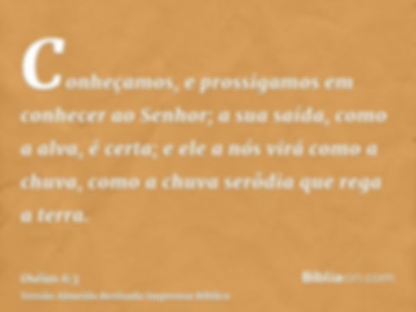 Conheçamos, e prossigamos em conhecer ao Senhor; a sua saída, como a alva, é certa; e ele a nós virá como a chuva, como a chuva serôdia que rega a terra.