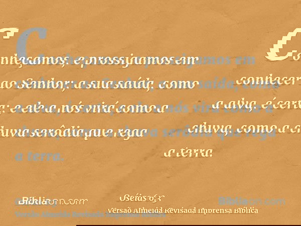 Conheçamos, e prossigamos em conhecer ao Senhor; a sua saída, como a alva, é certa; e ele a nós virá como a chuva, como a chuva serôdia que rega a terra.