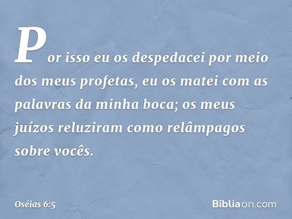 Por isso eu os despedacei
por meio dos meus profetas,
eu os matei com as palavras
da minha boca;
os meus juízos reluziram
como relâmpagos sobre vocês. -- Oséias