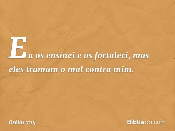 Eu os ensinei e os fortaleci,
mas eles tramam o mal contra mim. -- Oséias 7:15