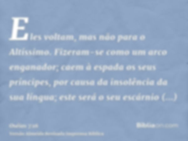 Eles voltam, mas não para o Altíssimo. Fizeram-se como um arco enganador; caem à espada os seus príncipes, por causa da insolência da sua língua; este será o se