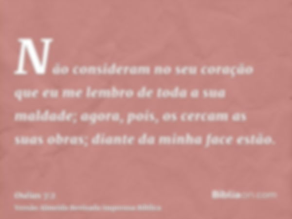 Não consideram no seu coração que eu me lembro de toda a sua maldade; agora, pois, os cercam as suas obras; diante da minha face estão.