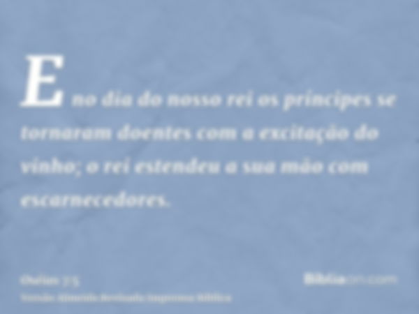 E no dia do nosso rei os príncipes se tornaram doentes com a excitação do vinho; o rei estendeu a sua mão com escarnecedores.