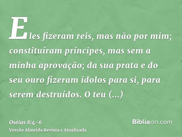 Eles fizeram reis, mas não por mim; constituíram príncipes, mas sem a minha aprovação; da sua prata e do seu ouro fizeram ídolos para si, para serem destruídos.