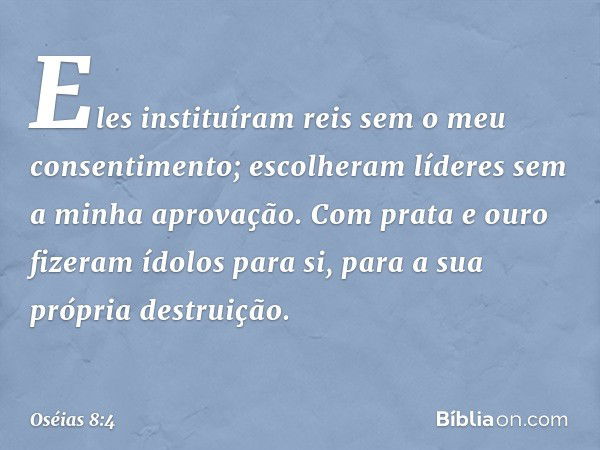 Eles instituíram reis
sem o meu consentimento;
escolheram líderes
sem a minha aprovação.
Com prata e ouro
fizeram ídolos para si,
para a sua própria destruição.