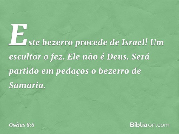 Este bezerro procede de Israel!
Um escultor o fez.
Ele não é Deus.
Será partido em pedaços
o bezerro de Samaria. -- Oséias 8:6