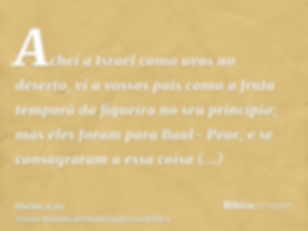 Achei a Israel como uvas no deserto, vi a vossos pais como a fruta temporã da figueira no seu princípio; mas eles foram para Baal- Peor, e se consagraram a essa