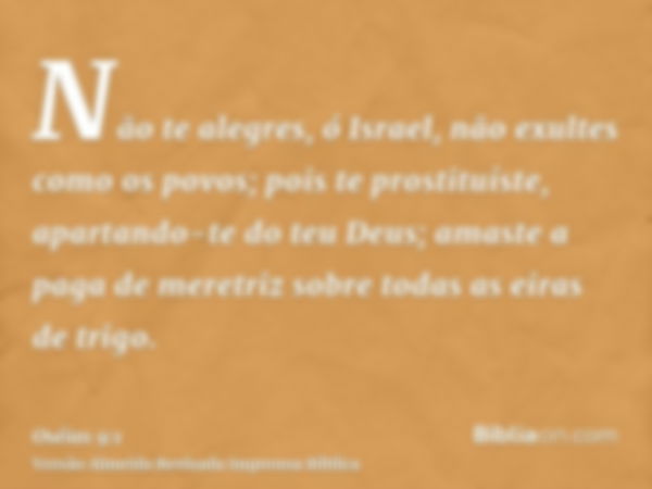 Não te alegres, ó Israel, não exultes como os povos; pois te prostituíste, apartando-te do teu Deus; amaste a paga de meretriz sobre todas as eiras de trigo.