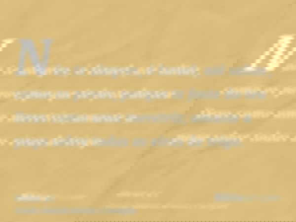 Não te alegres, ó Israel, até saltar, como os povos; porque te foste do teu Deus como uma meretriz; amaste a paga sobre todas as eiras de trigo.