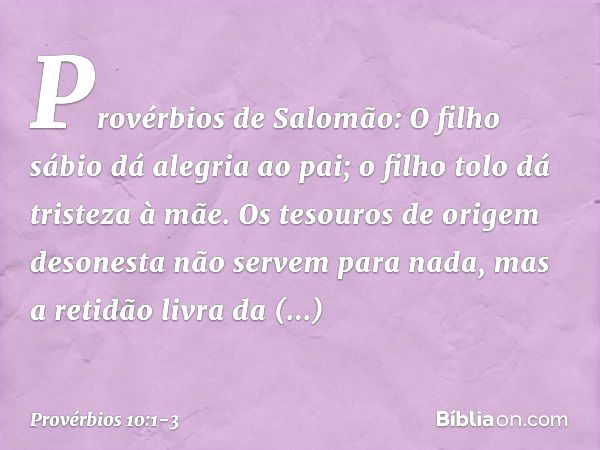 Provérbios de Salomão:
O filho sábio dá alegria ao pai;
o filho tolo dá tristeza à mãe. Os tesouros de origem desonesta
não servem para nada,
mas a retidão livr