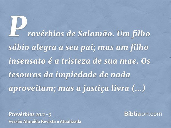 Provérbios de Salomão. Um filho sábio alegra a seu pai; mas um filho insensato é a tristeza de sua mae.Os tesouros da impiedade de nada aproveitam; mas a justiç