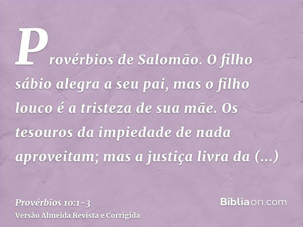 Provérbios de Salomão. O filho sábio alegra a seu pai, mas o filho louco é a tristeza de sua mãe.Os tesouros da impiedade de nada aproveitam; mas a justiça livr