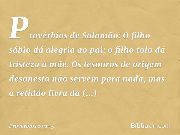 Provérbios de Salomão:
O filho sábio dá alegria ao pai;
o filho tolo dá tristeza à mãe. Os tesouros de origem desonesta
não servem para nada,
mas a retidão livr