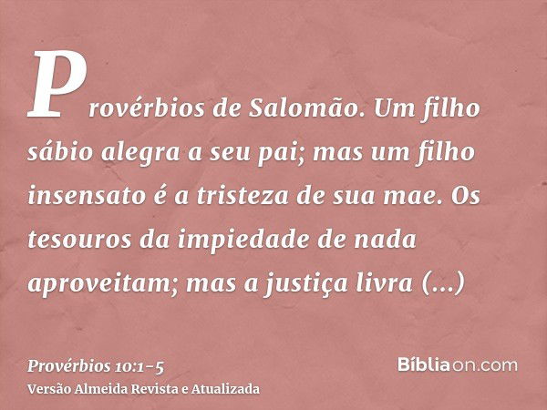 Provérbios de Salomão. Um filho sábio alegra a seu pai; mas um filho insensato é a tristeza de sua mae.Os tesouros da impiedade de nada aproveitam; mas a justiç