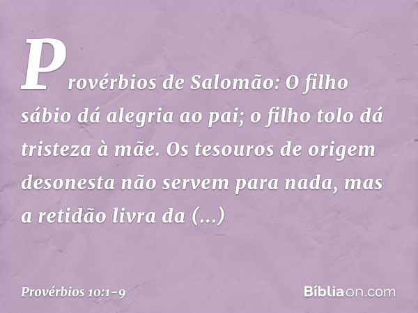 Provérbios de Salomão:
O filho sábio dá alegria ao pai;
o filho tolo dá tristeza à mãe. Os tesouros de origem desonesta
não servem para nada,
mas a retidão livr