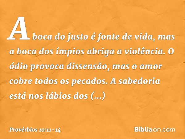 A boca do justo é fonte de vida,
mas a boca dos ímpios abriga a violência. O ódio provoca dissensão,
mas o amor cobre todos os pecados. A sabedoria está nos láb