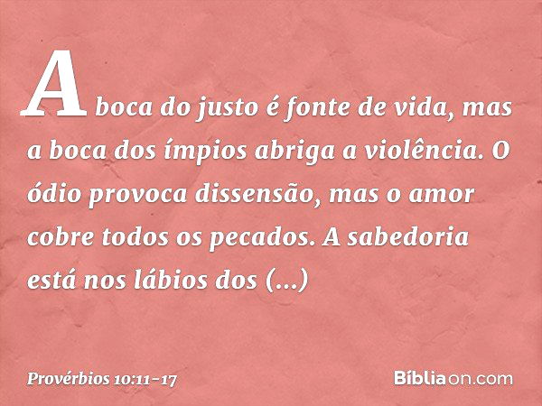 A boca do justo é fonte de vida,
mas a boca dos ímpios abriga a violência. O ódio provoca dissensão,
mas o amor cobre todos os pecados. A sabedoria está nos láb