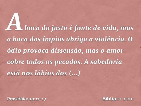 A boca do justo é fonte de vida,
mas a boca dos ímpios abriga a violência. O ódio provoca dissensão,
mas o amor cobre todos os pecados. A sabedoria está nos láb