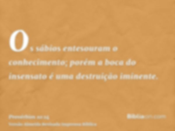 Os sábios entesouram o conhecimento; porém a boca do insensato é uma destruição iminente.