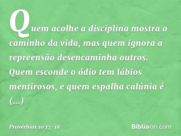 Quem acolhe a disciplina
mostra o caminho da vida,
mas quem ignora a repreensão
desencaminha outros. Quem esconde o ódio
tem lábios mentirosos,
e quem espalha c