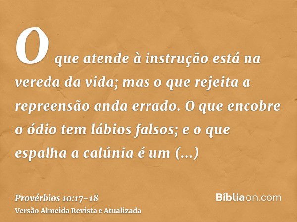 O que atende à instrução está na vereda da vida; mas o que rejeita a repreensão anda errado.O que encobre o ódio tem lábios falsos; e o que espalha a calúnia é 