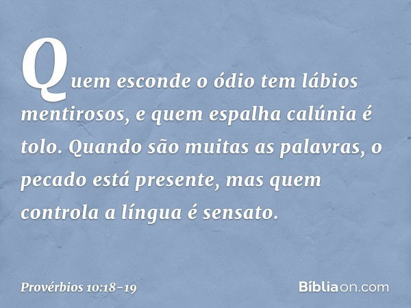 Quem esconde o ódio
tem lábios mentirosos,
e quem espalha calúnia é tolo. Quando são muitas as palavras,
o pecado está presente,
mas quem controla a língua é se