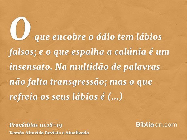 O que encobre o ódio tem lábios falsos; e o que espalha a calúnia é um insensato.Na multidão de palavras não falta transgressão; mas o que refreia os seus lábio