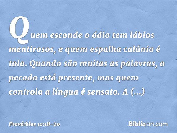 Quem esconde o ódio
tem lábios mentirosos,
e quem espalha calúnia é tolo. Quando são muitas as palavras,
o pecado está presente,
mas quem controla a língua é se