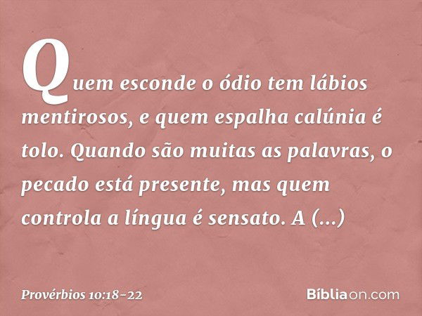 Quem esconde o ódio
tem lábios mentirosos,
e quem espalha calúnia é tolo. Quando são muitas as palavras,
o pecado está presente,
mas quem controla a língua é se