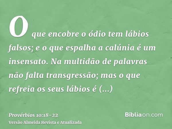 O que encobre o ódio tem lábios falsos; e o que espalha a calúnia é um insensato.Na multidão de palavras não falta transgressão; mas o que refreia os seus lábio