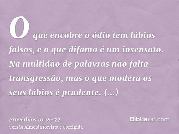 O que encobre o ódio tem lábios falsos, e o que difama é um insensato.Na multidão de palavras não falta transgressão, mas o que modera os seus lábios é prudente