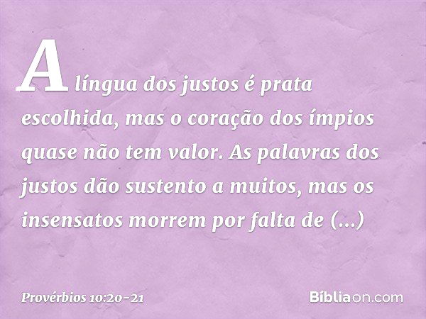 A língua dos justos é prata escolhida,
mas o coração dos ímpios
quase não tem valor. As palavras dos justos
dão sustento a muitos,
mas os insensatos morrem
por 