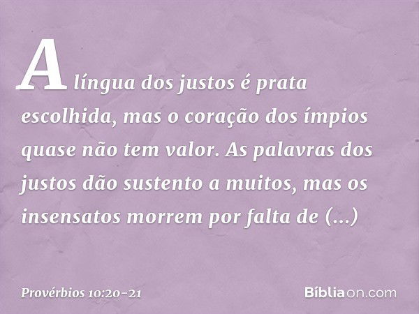 A língua dos justos é prata escolhida,
mas o coração dos ímpios
quase não tem valor. As palavras dos justos
dão sustento a muitos,
mas os insensatos morrem
por 