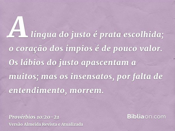 A língua do justo é prata escolhida; o coração dos ímpios é de pouco valor.Os lábios do justo apascentam a muitos; mas os insensatos, por falta de entendimento,