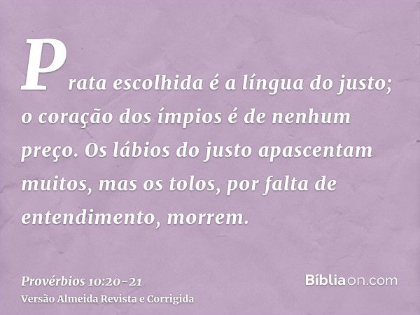 Prata escolhida é a língua do justo; o coração dos ímpios é de nenhum preço.Os lábios do justo apascentam muitos, mas os tolos, por falta de entendimento, morre