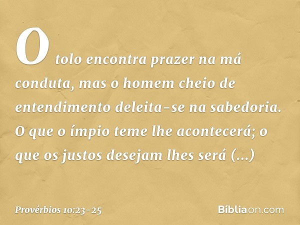 O tolo encontra prazer
na má conduta,
mas o homem cheio de entendimento
deleita-se na sabedoria. O que o ímpio teme lhe acontecerá;
o que os justos desejam
lhes