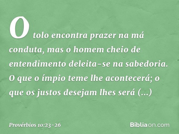 O tolo encontra prazer
na má conduta,
mas o homem cheio de entendimento
deleita-se na sabedoria. O que o ímpio teme lhe acontecerá;
o que os justos desejam
lhes